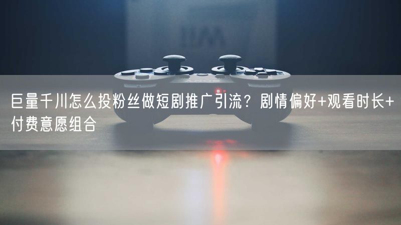 巨量千川怎么投粉丝做短剧推广引流？剧情偏好+观看时长+付费意愿组合