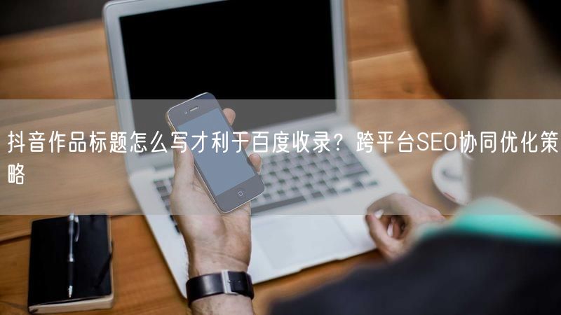 抖音作品标题怎么写才利于百度收录？跨平台SEO协同优化策略