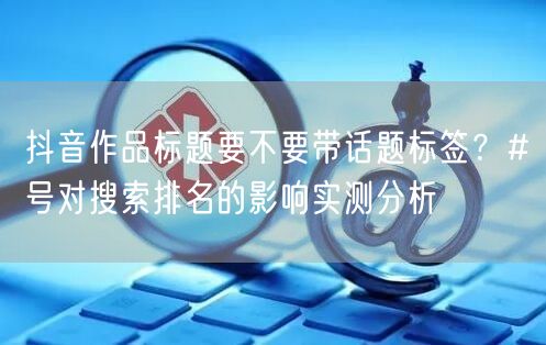 抖音作品标题要不要带话题标签？#号对搜索排名的影响实测分析