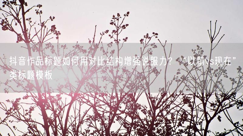 抖音作品标题如何用对比结构增强说服力？“以前vs现在”类标题模板