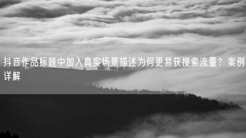 抖音作品标题中加入真实场景描述为何更易获搜索流量？案例详解