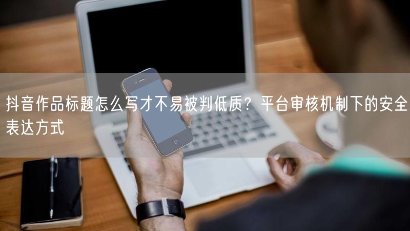 抖音作品标题怎么写才不易被判低质？平台审核机制下的安全表达方式