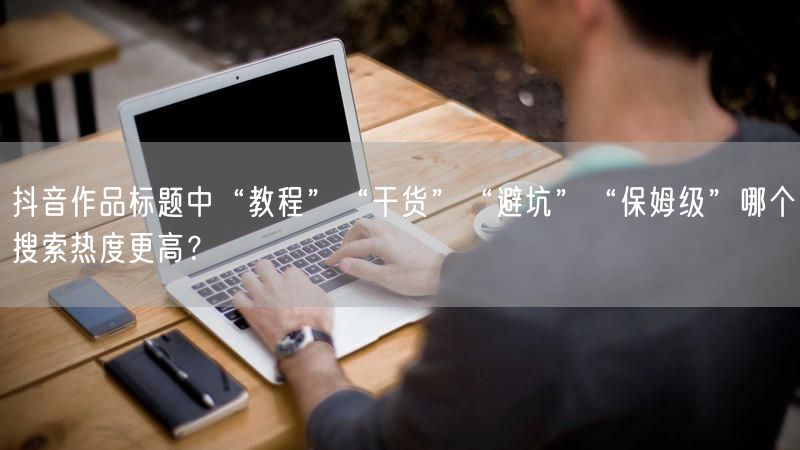 抖音作品标题中“教程”“干货”“避坑”“保姆级”哪个搜索热度更高？