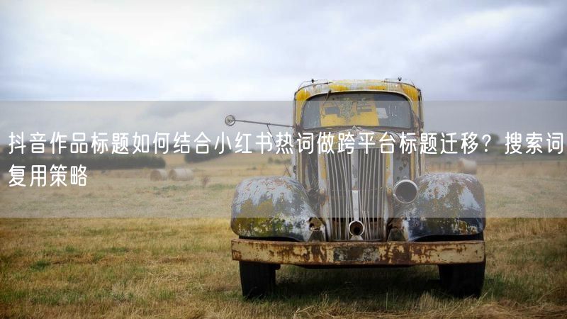 抖音作品标题如何结合小红书热词做跨平台标题迁移？搜索词复用策略