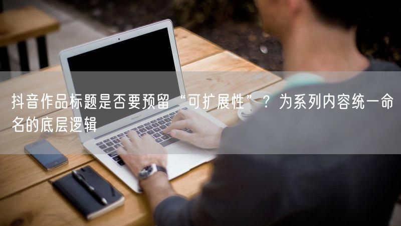 抖音作品标题是否要预留“可扩展性”？为系列内容统一命名的底层逻辑