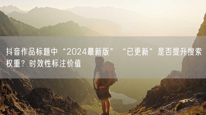 抖音作品标题中“2024最新版”“已更新”是否提升搜索权重？时效性标注价值