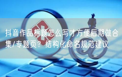 抖音作品标题怎么写才方便后期做合集/专题页？结构化命名规范建议
