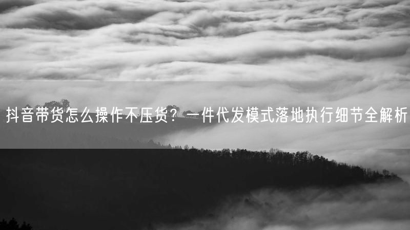 抖音带货怎么操作不压货？一件代发模式落地执行细节全解析