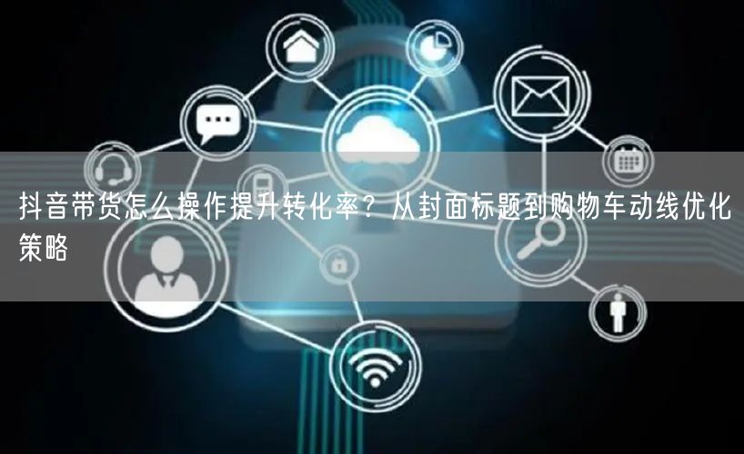 抖音带货怎么操作提升转化率？从封面标题到购物车动线优化策略