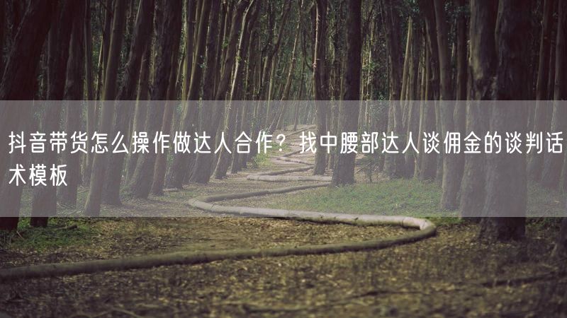 抖音带货怎么操作做达人合作？找中腰部达人谈佣金的谈判话术模板