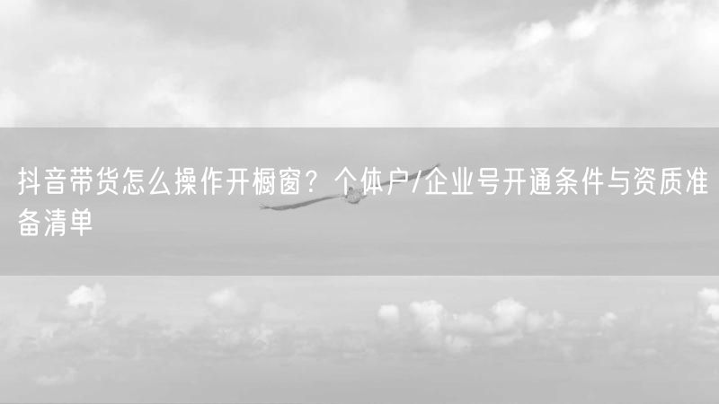 抖音带货怎么操作开橱窗？个体户/企业号开通条件与资质准备清单