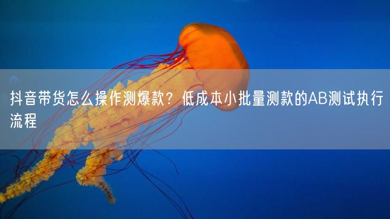 抖音带货怎么操作测爆款？低成本小批量测款的AB测试执行流程