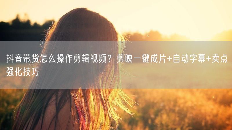 抖音带货怎么操作剪辑视频？剪映一键成片+自动字幕+卖点强化技巧