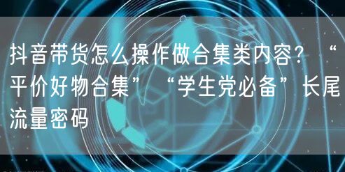 抖音带货怎么操作做合集类内容？“平价好物合集”“学生党必备”长尾流量密码