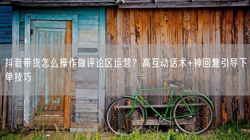 抖音带货怎么操作做评论区运营？高互动话术+神回复引导下单技巧
