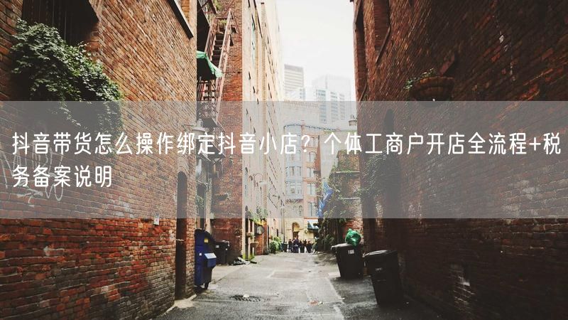抖音带货怎么操作绑定抖音小店？个体工商户开店全流程+税务备案说明