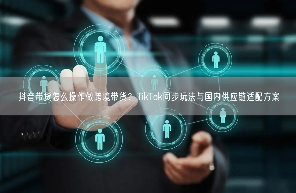 抖音带货怎么操作做跨境带货？TikTok同步玩法与国内供应链适配方案
