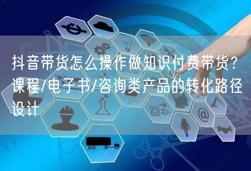 抖音带货怎么操作做知识付费带货？课程/电子书/咨询类产品的转化路径设计