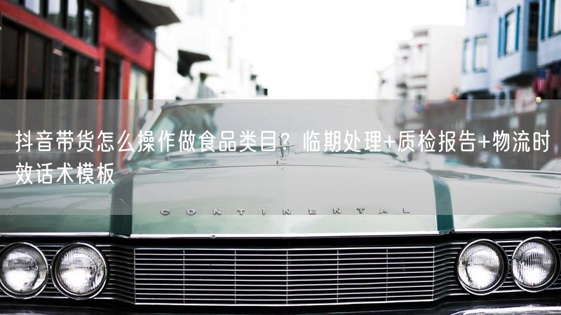 抖音带货怎么操作做食品类目？临期处理+质检报告+物流时效话术模板