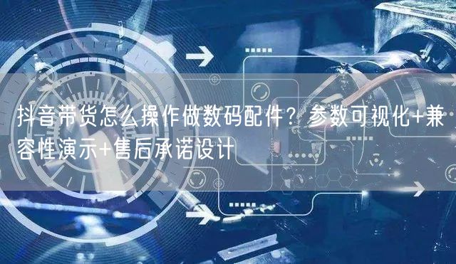 抖音带货怎么操作做数码配件？参数可视化+兼容性演示+售后承诺设计