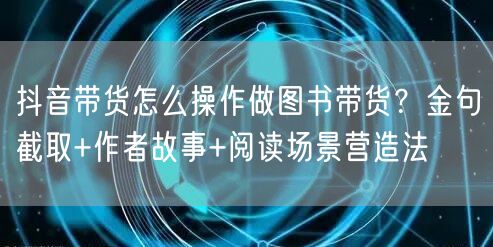 抖音带货怎么操作做图书带货？金句截取+作者故事+阅读场景营造法