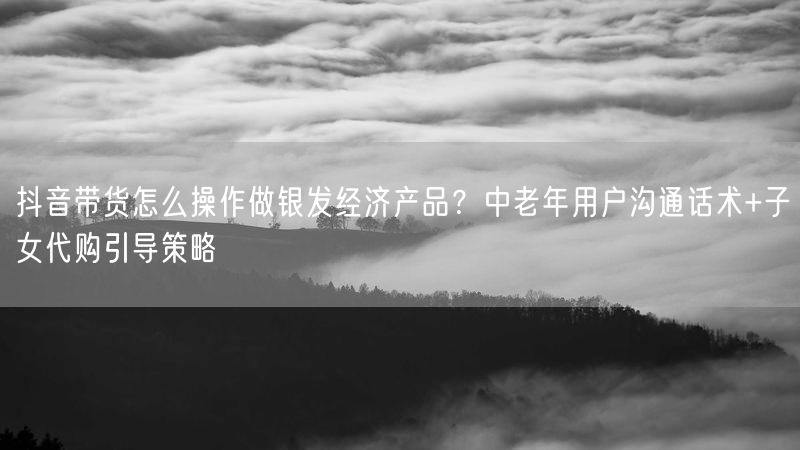 抖音带货怎么操作做银发经济产品？中老年用户沟通话术+子女代购引导策略