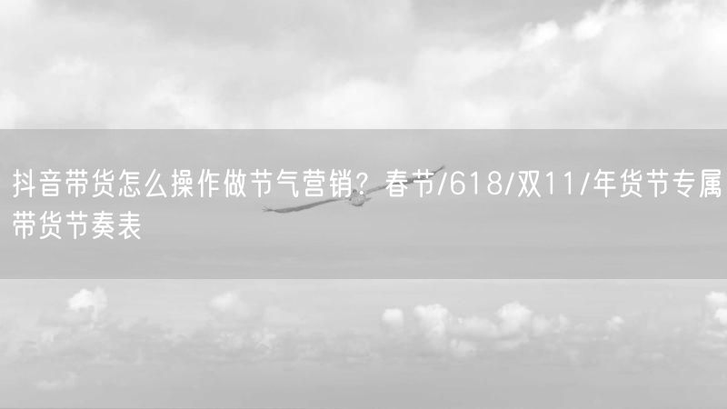 抖音带货怎么操作做节气营销？春节/618/双11/年货节专属带货节奏表