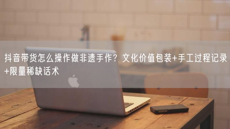 抖音带货怎么操作做非遗手作？文化价值包装+手工过程记录+限量稀缺话术