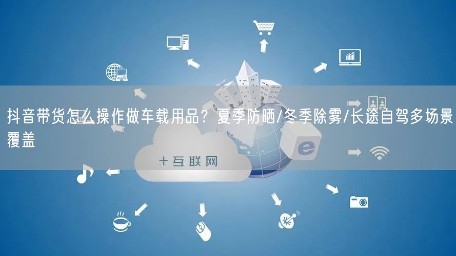抖音带货怎么操作做车载用品？夏季防晒/冬季除雾/长途自驾多场景覆盖