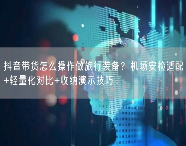 抖音带货怎么操作做旅行装备？机场安检适配+轻量化对比+收纳演示技巧