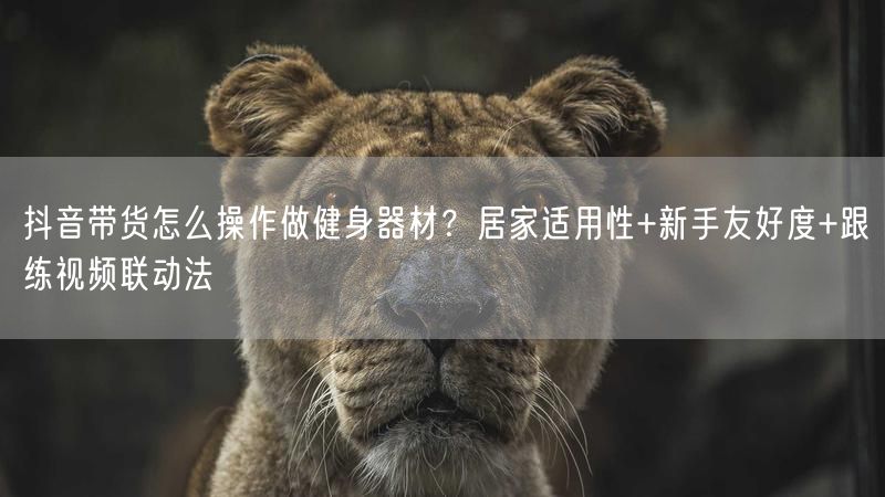 抖音带货怎么操作做健身器材？居家适用性+新手友好度+跟练视频联动法