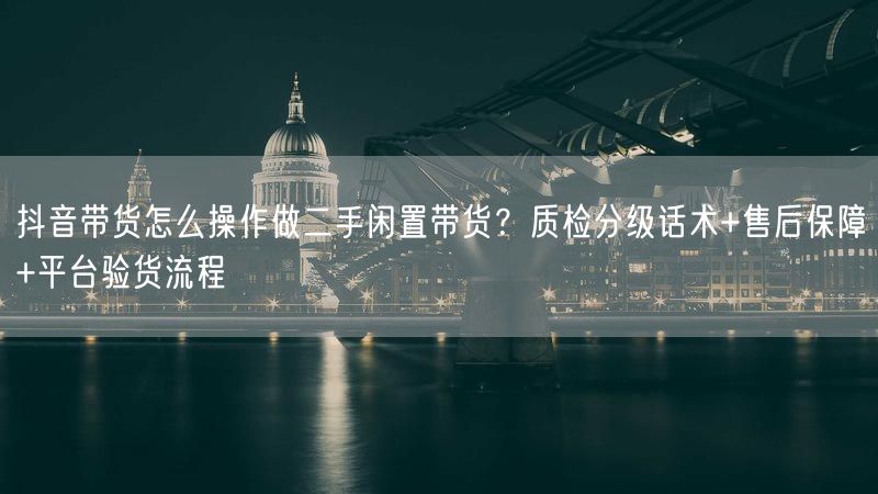 抖音带货怎么操作做二手闲置带货？质检分级话术+售后保障+平台验货流程