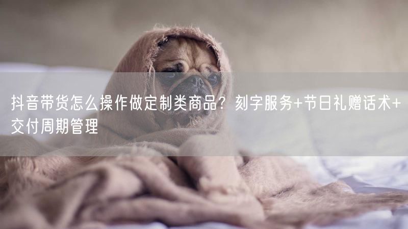 抖音带货怎么操作做定制类商品？刻字服务+节日礼赠话术+交付周期管理