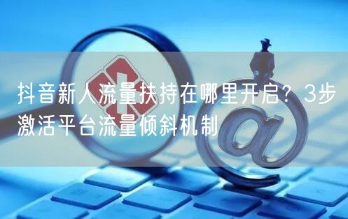 抖音新人流量扶持在哪里开启？3步激活平台流量倾斜机制