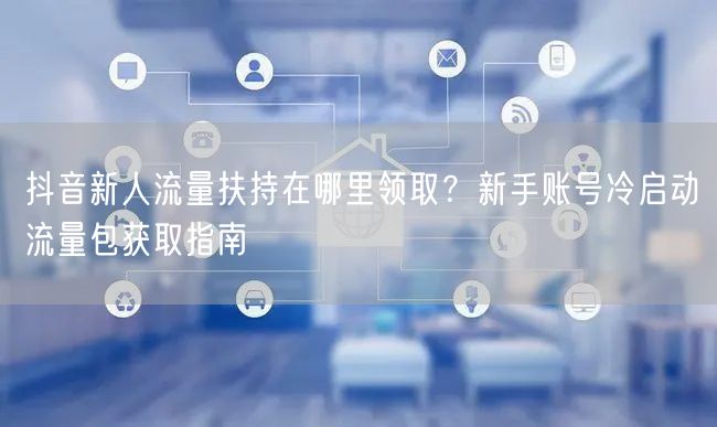 抖音新人流量扶持在哪里领取？新手账号冷启动流量包获取指南