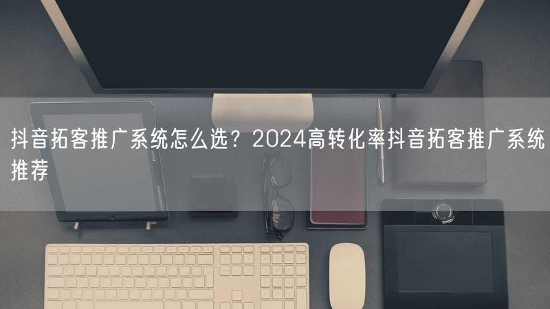 抖音拓客推广系统怎么选？2024高转化率抖音拓客推广系统推荐
