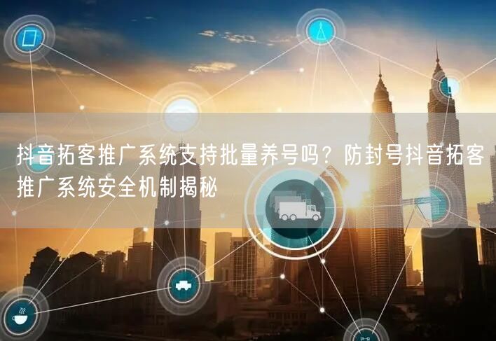 抖音拓客推广系统支持批量养号吗？防封号抖音拓客推广系统安全机制揭秘
