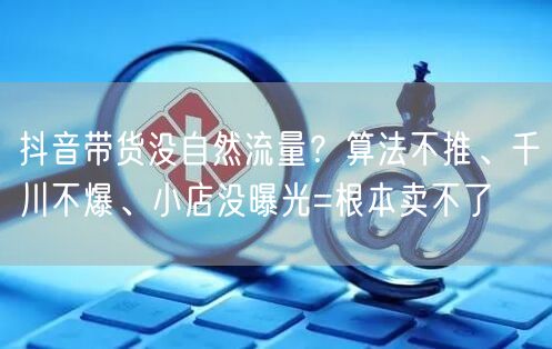 抖音带货没自然流量？算法不推、千川不爆、小店没曝光=根本卖不了