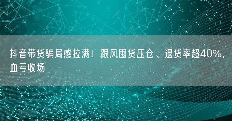 抖音带货骗局感拉满！跟风囤货压仓、退货率超40%，血亏收场