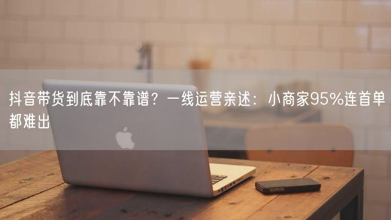抖音带货到底靠不靠谱？一线运营亲述：小商家95%连首单都难出