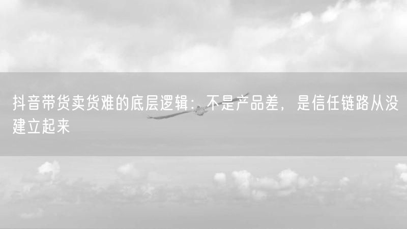 抖音带货卖货难的底层逻辑：不是产品差，是信任链路从没建立起来