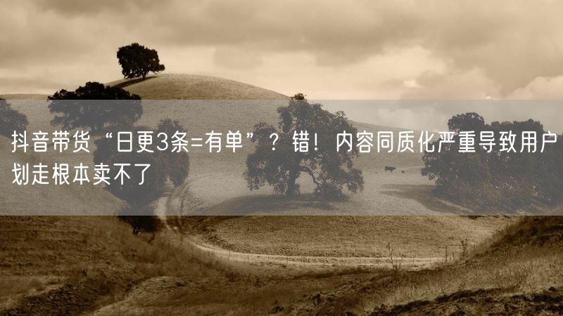 抖音带货“日更3条=有单”？错！内容同质化严重导致用户划走根本卖不了