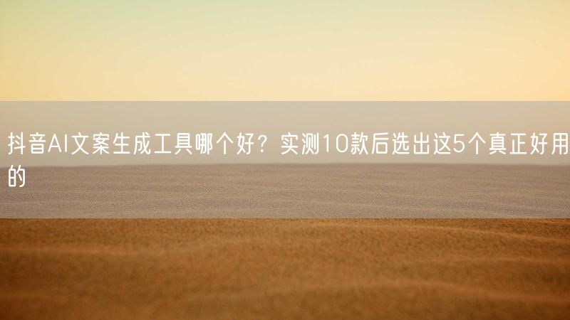 抖音AI文案生成工具哪个好？实测10款后选出这5个真正好用的