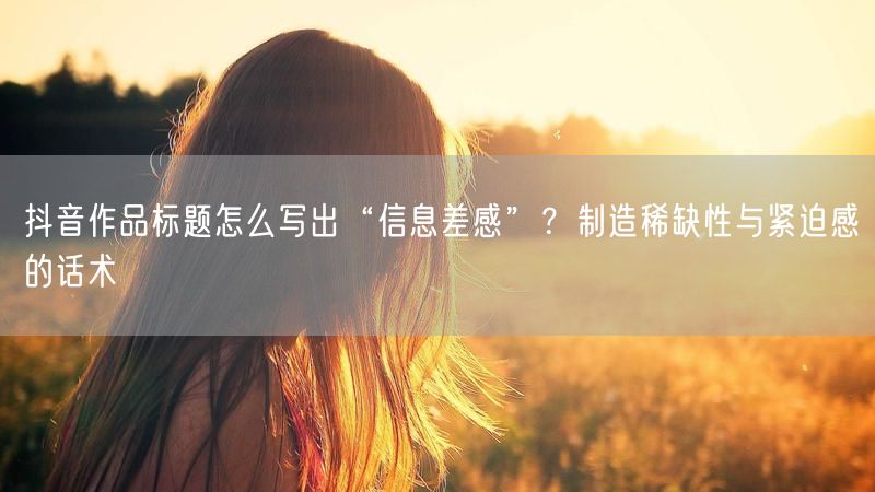 抖音作品标题怎么写出“信息差感”？制造稀缺性与紧迫感的话术