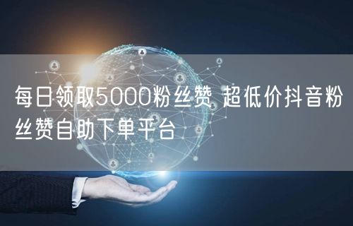 每日领取5000粉丝赞 超低价抖音粉丝赞自助下单平台