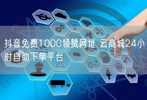 抖音免费1000领赞网址 云商城24小时自助下单平台