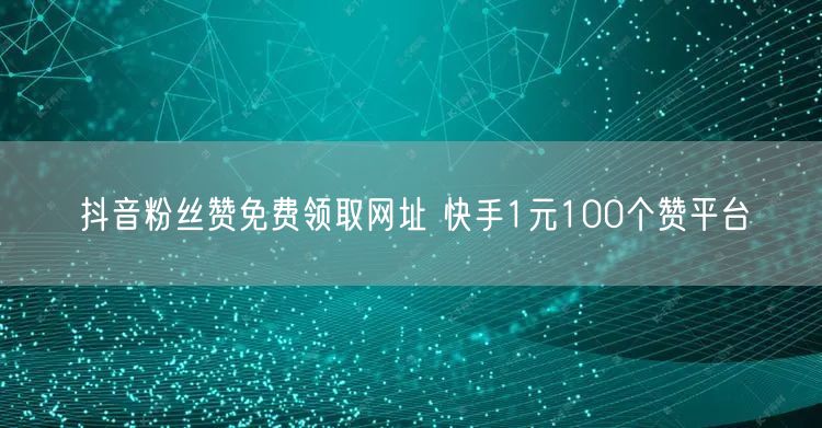 抖音粉丝赞免费领取网址 快手1元100个赞平台