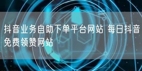 抖音业务自助下单平台网站 每日抖音免费领赞网站