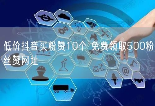 低价抖音买粉赞10个 免费领取500粉丝赞网址