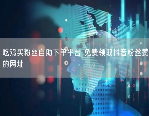 吃鸡买粉丝自助下单平台 免费领取抖音粉丝赞的网址